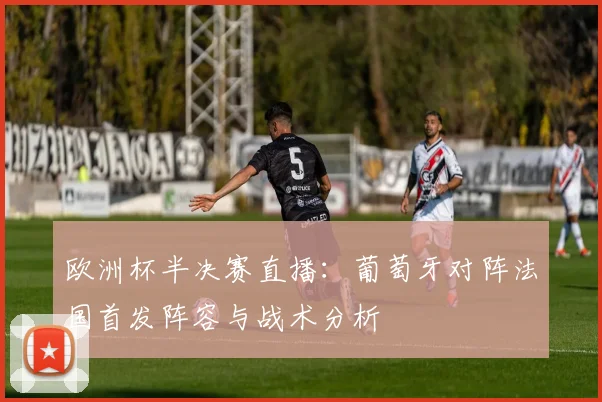 欧洲杯半决赛直播：葡萄牙对阵法国首发阵容与战术分析