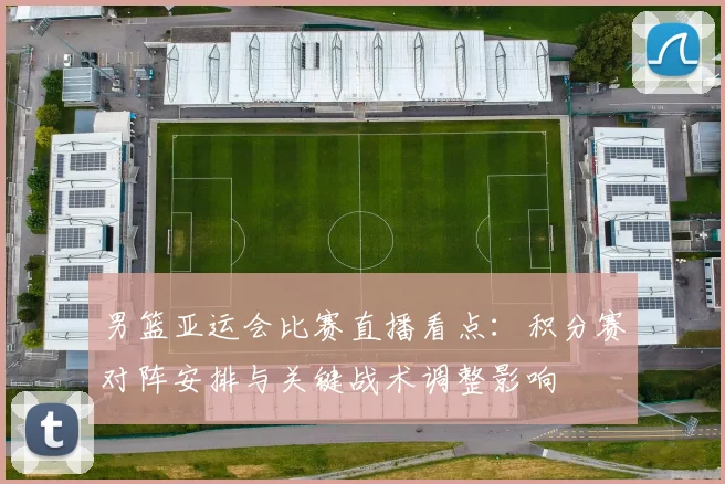 男篮亚运会比赛直播看点：积分赛对阵安排与关键战术调整影响