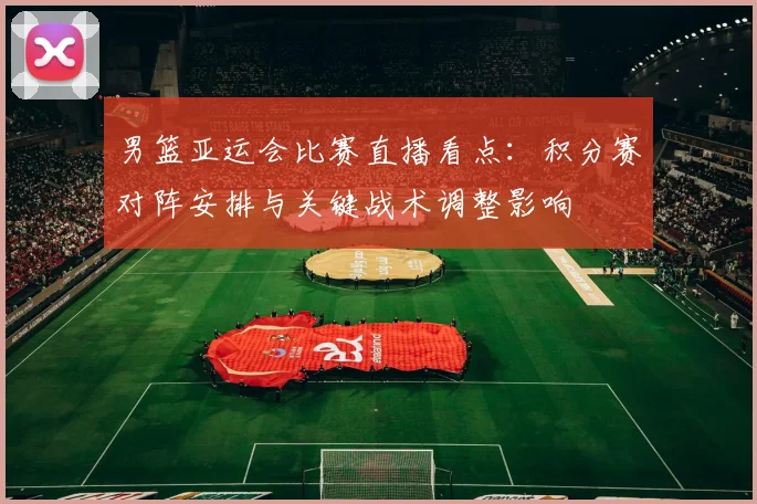 男篮亚运会比赛直播看点:积分赛对阵安排与关键战术调整影响