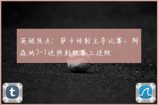 英超焦点：萨卡传射主导比赛，阿森纳3-1送热刺联赛三连败