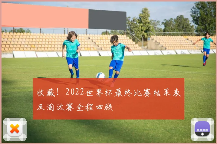 收藏！2022世界杯最终比赛结果表及淘汰赛全程回顾