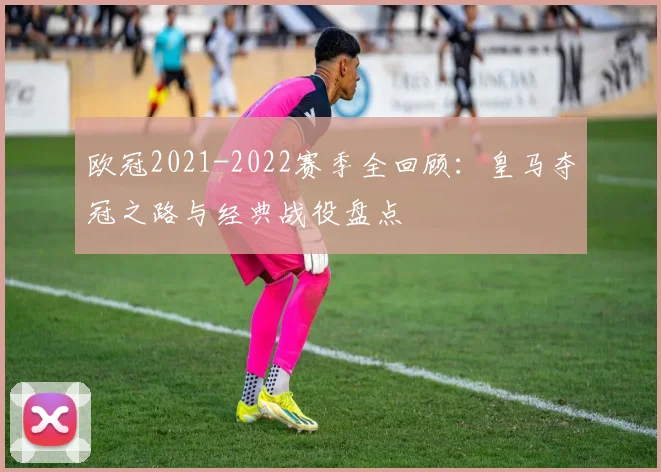 欧冠2021-2022赛季全回顾：皇马夺冠之路与经典战役盘点